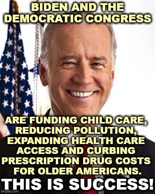 Trump and the Republicans managed to cut taxes on the rich. That's about it. | BIDEN AND THE DEMOCRATIC CONGRESS; ARE FUNDING CHILD CARE, 
REDUCING POLLUTION, 
EXPANDING HEALTH CARE 
ACCESS AND CURBING 
PRESCRIPTION DRUG COSTS 
FOR OLDER AMERICANS. THIS IS SUCCESS! | image tagged in memes,joe biden,pollution,health care,prescription,drugs | made w/ Imgflip meme maker