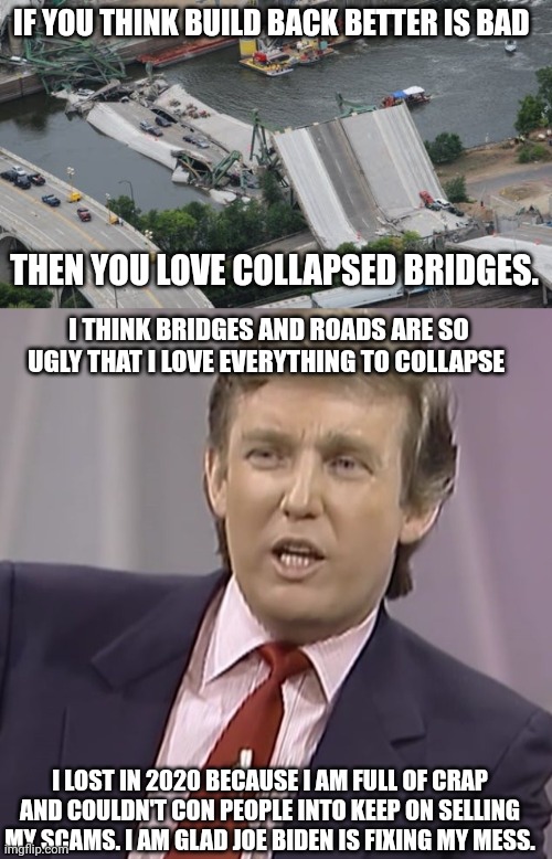 Trump and Bridges | IF YOU THINK BUILD BACK BETTER IS BAD; THEN YOU LOVE COLLAPSED BRIDGES. I THINK BRIDGES AND ROADS ARE SO UGLY THAT I LOVE EVERYTHING TO COLLAPSE; I LOST IN 2020 BECAUSE I AM FULL OF CRAP AND COULDN'T CON PEOPLE INTO KEEP ON SELLING MY SCAMS. I AM GLAD JOE BIDEN IS FIXING MY MESS. | image tagged in bridge,con man,election 2020,joe biden | made w/ Imgflip meme maker