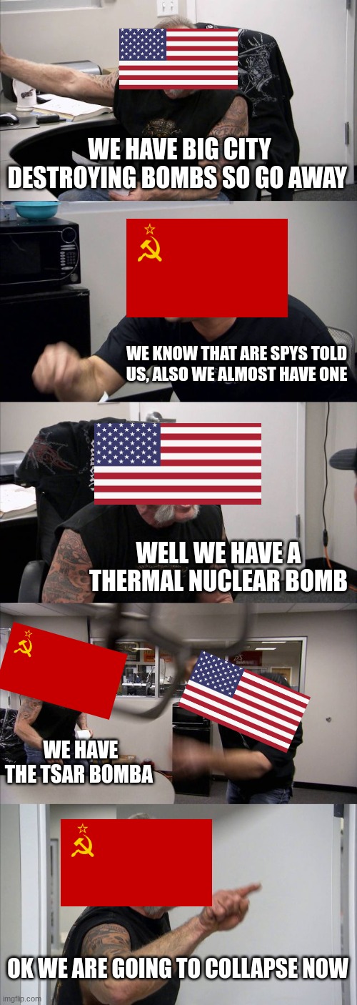 American Chopper Argument | WE HAVE BIG CITY DESTROYING BOMBS SO GO AWAY; WE KNOW THAT ARE SPYS TOLD US, ALSO WE ALMOST HAVE ONE; WELL WE HAVE A THERMAL NUCLEAR BOMB; WE HAVE THE TSAR BOMBA; OK WE ARE GOING TO COLLAPSE NOW | image tagged in memes,american chopper argument | made w/ Imgflip meme maker