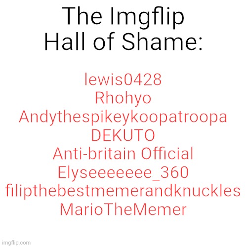 I'll post the context in the comments. | The Imgflip Hall of Shame:; lewis0428
Rhohyo
Andythespikeykoopatroopa
DEKUTO
Anti-britain Official
Elyseeeeeee_360
filipthebestmemerandknuckles
MarioTheMemer | image tagged in memes,blank transparent square,imgflip,hall of shame,shame,imgflip users | made w/ Imgflip meme maker