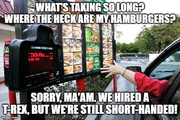 At the Drive-Thru | WHAT'S TAKING SO LONG? WHERE THE HECK ARE MY HAMBURGERS? SORRY, MA'AM. WE HIRED A T-REX, BUT WE'RE STILL SHORT-HANDED! | image tagged in drive thru | made w/ Imgflip meme maker