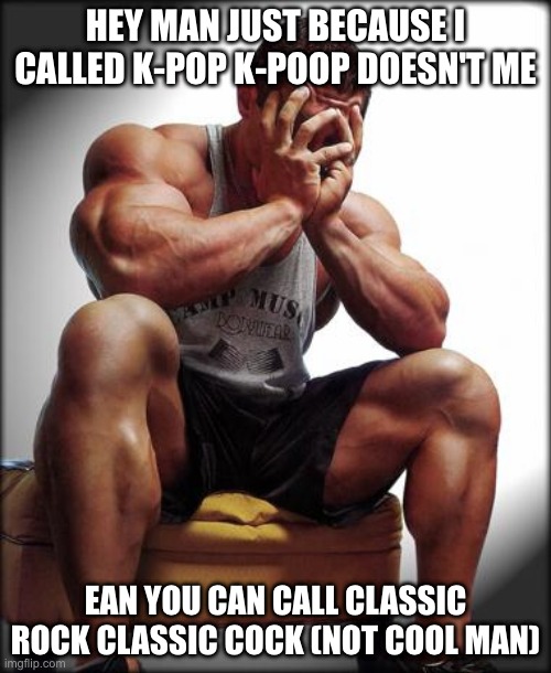 Depressed Bodybuilder | HEY MAN JUST BECAUSE I CALLED K-POP K-POOP DOESN'T ME; EAN YOU CAN CALL CLASSIC ROCK CLASSIC COCK (NOT COOL MAN) | image tagged in depressed bodybuilder | made w/ Imgflip meme maker