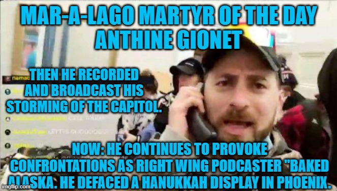It is legal to be a Racist, Anti-Semite, Right Wing hero, until you commit assault or damage another's property. | MAR-A-LAGO MARTYR OF THE DAY
ANTHINE GIONET; THEN HE RECORDED AND BROADCAST HIS STORMING OF THE CAPITOL. NOW: HE CONTINUES TO PROVOKE CONFRONTATIONS AS RIGHT WING PODCASTER "BAKED ALASKA. HE DEFACED A HANUKKAH DISPLAY IN PHOENIX. | image tagged in politics | made w/ Imgflip meme maker