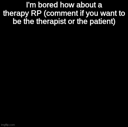 im bored | I'm bored how about a therapy RP (comment if you want to be the therapist or the patient) | image tagged in blank black,roleplaying | made w/ Imgflip meme maker