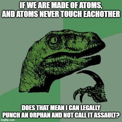 Philosoraptor | IF WE ARE MADE OF ATOMS, AND ATOMS NEVER TOUCH EACHOTHER; DOES THAT MEAN I CAN LEGALLY PUNCH AN ORPHAN AND NOT CALL IT ASSAULT? | image tagged in memes,philosoraptor | made w/ Imgflip meme maker