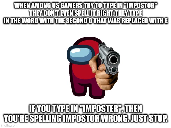 Please stop spelling impostor wrong or Red will end you | WHEN AMONG US GAMERS TRY TO TYPE IN "IMPOSTOR"
THEY DON'T EVEN SPELL IT RIGHT, THEY TYPE IN THE WORD WITH THE SECOND O THAT WAS REPLACED WITH E; IF YOU TYPE IN "IMPOSTER", THEN YOU'RE SPELLING IMPOSTOR WRONG. JUST STOP. | image tagged in blank white template,imposter,impostor | made w/ Imgflip meme maker
