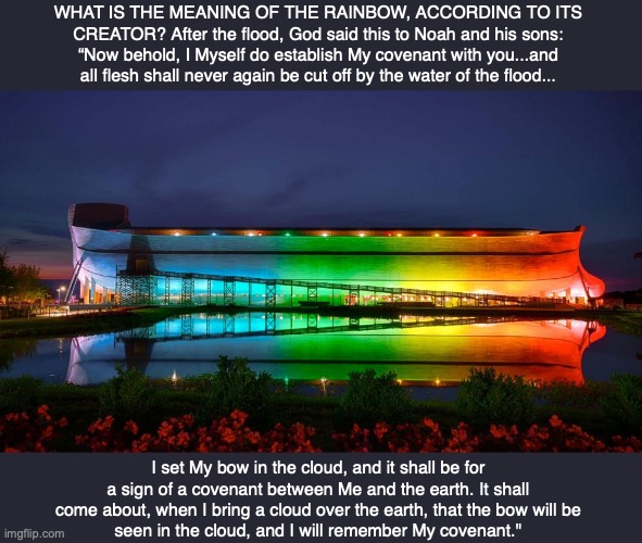 WHAT IS THE MEANING OF THE RAINBOW, ACCORDING TO ITS CREATOR? After the flood, God said this to Noah and his sons: “Now behold, I Myself do establish My covenant with you...and all flesh shall never again be cut off by the water of the flood... I set My bow in the cloud, and it shall be for a sign of a covenant between Me and the earth. It shall come about, when I bring a cloud over the earth, that the bow will be
seen in the cloud, and I will remember My covenant." | image tagged in rainbow,god,bible,jesus | made w/ Imgflip meme maker