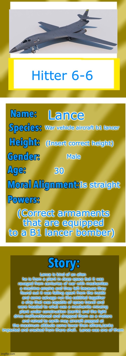 Round 2 pls let me iiNNNNNNN | Hitter 6-6; Lance; War vehicle aircraft b1 lancer; (Insert correct height); Male; 30; Is straight; (Correct armaments that are equipped to a B1 lancer bomber); Lance is kind of an alien he is from a plant in deep space but it was ravaged from centuries of war with mechanites a machine empire and they left because they found out it was falling apart from the inside  and some salvage run the cobbled together a ship that was capable of space travel and were headed to what was a mechanite mineing plant under construction (earth) and the light drive malfunctioned and dropped them as a metors and rained to earth may aircraft popped at the maximum altitude some lower then others,tanks impacted and cracked from there shell.  Lance was one of them | image tagged in oc bio template,let me in,eric andre let me in meme | made w/ Imgflip meme maker
