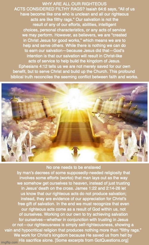 WHY ARE ALL OUR RIGHTEOUS ACTS CONSIDERED FILTHY RAGS? Isaiah 64:6 says, “All of us have become like one who is unclean and all our righteous acts are like filthy rags." Our salvation is not the result of any of our efforts, abilities, intelligent choices, personal characteristics, or any acts of service we may perform. However, as believers, we are “created in Christ Jesus for good works,” which means we are to help and serve others. While there is nothing we can do to earn our salvation—because Jesus did that—God’s intention is that our salvation will result in Christ-like acts of service to help build the kingdom of Jesus. Ephesians 4:12 tells us we are not merely saved for our own benefit, but to serve Christ and build up the Church. This profound 
biblical truth reconciles the seeming conflict between faith and works. No one needs to be enslaved by man’s decrees of some supposedly-needed religiosity that involves some efforts (works) that man lays out as the way we somehow get ourselves to heaven, instead of just trusting in Jesus' death on the cross. James 1:22 and 2:14-26 let us know that our righteous acts do not produce salvation; instead, they are evidence of our appreciation for Christ’s free gift of salvation. In the end we must recognize that even our righteous acts come as a result of God within us, not of ourselves. Working on our own to try achieving salvation for ourselves—whether in conjunction with trusting in Jesus or not—our righteousness is simply self-righteousness, showing a 
vain and hypocritical religion that produces nothing more than “filthy rags.” 
We work for Christ’s kingdom because He saved us from hell by 
His sacrifice alone. [Some excerpts from GotQuestions.org] | image tagged in sin,works,heaven,hell,god,bible | made w/ Imgflip meme maker