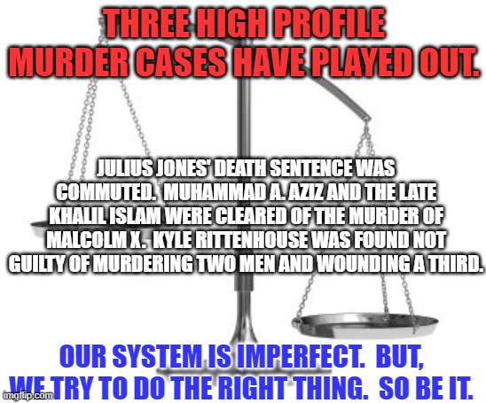 Justice has been done. | THREE HIGH PROFILE MURDER CASES HAVE PLAYED OUT. JULIUS JONES' DEATH SENTENCE WAS COMMUTED.  MUHAMMAD A. AZIZ AND THE LATE KHALIL ISLAM WERE CLEARED OF THE MURDER OF MALCOLM X.  KYLE RITTENHOUSE WAS FOUND NOT GUILTY OF MURDERING TWO MEN AND WOUNDING A THIRD. OUR SYSTEM IS IMPERFECT.  BUT, WE TRY TO DO THE RIGHT THING.  SO BE IT. | image tagged in scales of justice | made w/ Imgflip meme maker