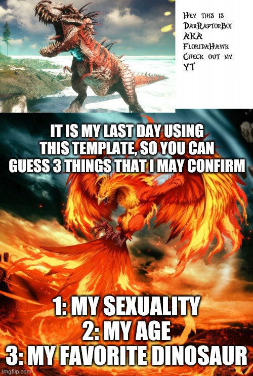 Last time with this template | IT IS MY LAST DAY USING THIS TEMPLATE, SO YOU CAN GUESS 3 THINGS THAT I MAY CONFIRM; 1: MY SEXUALITY
2: MY AGE
3: MY FAVORITE DINOSAUR | image tagged in darraptorboi phoenix template | made w/ Imgflip meme maker