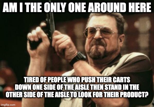 Shopping | AM I THE ONLY ONE AROUND HERE; TIRED OF PEOPLE WHO PUSH THEIR CARTS DOWN ONE SIDE OF THE AISLE THEN STAND IN THE OTHER SIDE OF THE AISLE TO LOOK FOR THEIR PRODUCT? | image tagged in memes,am i the only one around here | made w/ Imgflip meme maker