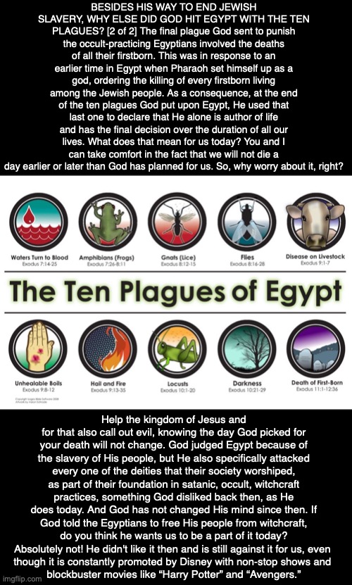 BESIDES HIS WAY TO END JEWISH SLAVERY, WHY ELSE DID GOD HIT EGYPT WITH THE TEN PLAGUES? [2 of 2] The final plague God sent to punish the occult-practicing Egyptians involved the deaths of all their firstborn. This was in response to an earlier time in Egypt when Pharaoh set himself up as a god, ordering the killing of every firstborn living among the Jewish people. As a consequence, at the end of the ten plagues God put upon Egypt, He used that last one to declare that He alone is author of life and has the final decision over the duration of all our lives. What does that mean for us today? You and I can take comfort in the fact that we will not die a day earlier or later than God has planned for us. So, why worry about it, right? Help the kingdom of Jesus and for that also call out evil, knowing the day God picked for your death will not change. God judged Egypt because of the slavery of His people, but He also specifically attacked every one of the deities that their society worshiped, as part of their foundation in satanic, occult, witchcraft practices, something God disliked back then, as He does today. And God has not changed His mind since then. If God told the Egyptians to free His people from witchcraft, do you think he wants us to be a part of it today? Absolutely not! He didn't like it then and is still against it for us, even 
though it is constantly promoted by Disney with non-stop shows and 
blockbuster movies like “Harry Potter” and “Avengers.” | image tagged in god,bible,jesus,jew,egypt,history | made w/ Imgflip meme maker