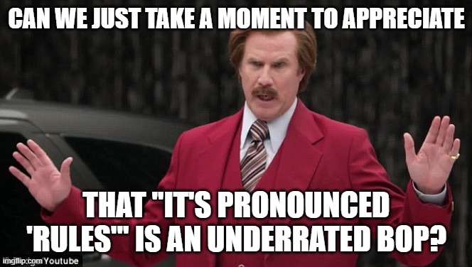 It Really is | CAN WE JUST TAKE A MOMENT TO APPRECIATE; THAT "IT'S PRONOUNCED 'RULES'" IS AN UNDERRATED BOP? | image tagged in can we just appreciate ron burgundy,underrated bop,it's pronounced 'rules',rouxls kaard | made w/ Imgflip meme maker