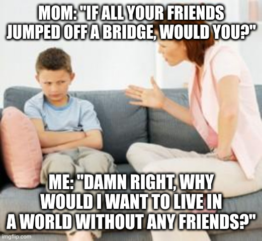 #parentalbackfires | MOM: "IF ALL YOUR FRIENDS JUMPED OFF A BRIDGE, WOULD YOU?"; ME: "DAMN RIGHT, WHY WOULD I WANT TO LIVE IN A WORLD WITHOUT ANY FRIENDS?" | image tagged in parent scolding child | made w/ Imgflip meme maker