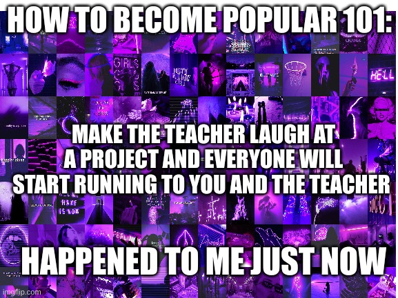 lol |  HOW TO BECOME POPULAR 101:; MAKE THE TEACHER LAUGH AT A PROJECT AND EVERYONE WILL START RUNNING TO YOU AND THE TEACHER; HAPPENED TO ME JUST NOW | made w/ Imgflip meme maker