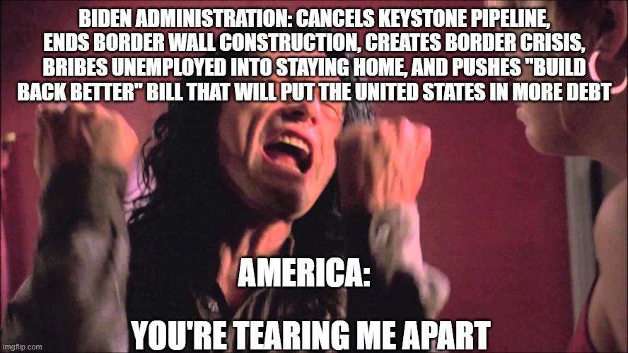 You're tearing me apart | BIDEN ADMINISTRATION: CANCELS KEYSTONE PIPELINE, ENDS BORDER WALL CONSTRUCTION, CREATES BORDER CRISIS, BRIBES UNEMPLOYED INTO STAYING HOME, AND PUSHES "BUILD BACK BETTER" BILL THAT WILL PUT THE UNITED STATES IN MORE DEBT; AMERICA:; YOU'RE TEARING ME APART | image tagged in you're tearing me apart | made w/ Imgflip meme maker