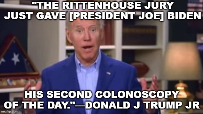 "The Rittenhouse jury just gave [President Joe] Biden his second colonoscopy of the day."—Donald J Trump Jr | "THE RITTENHOUSE JURY JUST GAVE [PRESIDENT JOE] BIDEN; HIS SECOND COLONOSCOPY OF THE DAY."—DONALD J TRUMP JR | image tagged in joe biden you ain't black | made w/ Imgflip meme maker