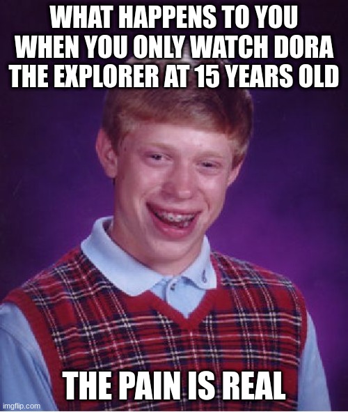 Why you aren't supposed to get addicted to DORA | WHAT HAPPENS TO YOU WHEN YOU ONLY WATCH DORA THE EXPLORER AT 15 YEARS OLD; THE PAIN IS REAL | image tagged in dora the explorer,bad luck brian,it's your fault | made w/ Imgflip meme maker