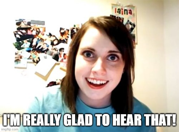 Overly Attached Girlfriend Meme | I'M REALLY GLAD TO HEAR THAT! | image tagged in memes,overly attached girlfriend | made w/ Imgflip meme maker