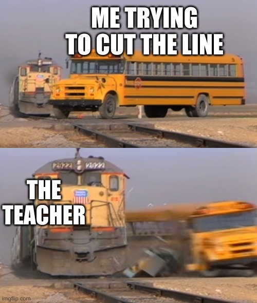 A train hitting a school bus | ME TRYING TO CUT THE LINE; THE TEACHER | image tagged in a train hitting a school bus | made w/ Imgflip meme maker