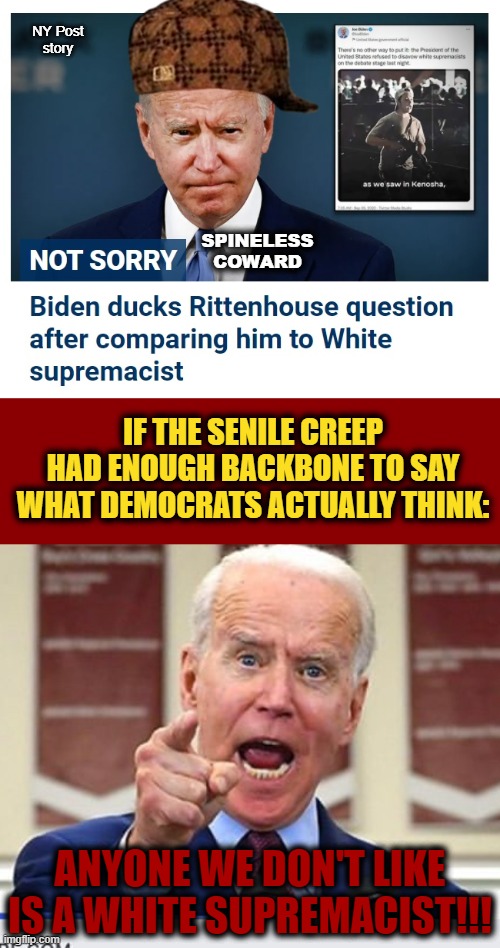 This thing is president?! | NY Post
story; SPINELESS
COWARD; IF THE SENILE CREEP HAD ENOUGH BACKBONE TO SAY WHAT DEMOCRATS ACTUALLY THINK:; ANYONE WE DON'T LIKE IS A WHITE SUPREMACIST!!! | image tagged in dark red solid,joe biden no malarkey,memes,kyle rittenhouse,white supremacists,democrats | made w/ Imgflip meme maker