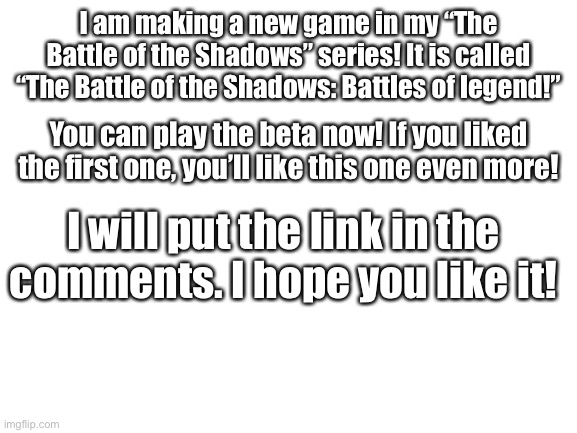 Blank White Template |  I am making a new game in my “The Battle of the Shadows” series! It is called “The Battle of the Shadows: Battles of legend!”; You can play the beta now! If you liked the first one, you’ll like this one even more! I will put the link in the comments. I hope you like it! | image tagged in blank white template,scratch,project,game | made w/ Imgflip meme maker