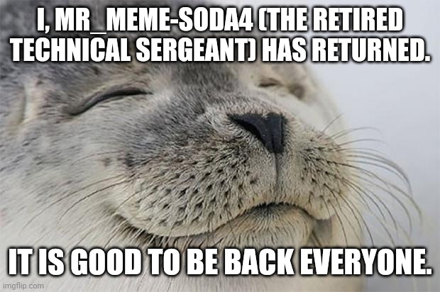 Satisfied Seal | I, MR_MEME-SODA4 (THE RETIRED TECHNICAL SERGEANT) HAS RETURNED. IT IS GOOD TO BE BACK EVERYONE. | image tagged in memes,satisfied seal | made w/ Imgflip meme maker