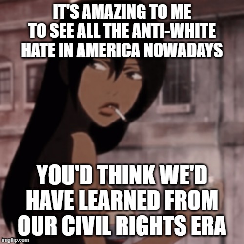 Smoking Anime Girl | IT'S AMAZING TO ME TO SEE ALL THE ANTI-WHITE HATE IN AMERICA NOWADAYS; YOU'D THINK WE'D HAVE LEARNED FROM OUR CIVIL RIGHTS ERA | image tagged in smoking anime girl | made w/ Imgflip meme maker