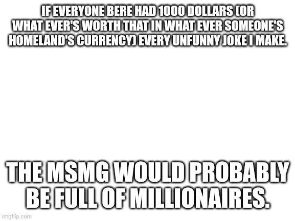 Let's see how many of you lot agree that I'm not funny. | IF EVERYONE BERE HAD 1000 DOLLARS (OR WHAT EVER'S WORTH THAT IN WHAT EVER SOMEONE'S HOMELAND'S CURRENCY) EVERY UNFUNNY JOKE I MAKE. THE MSMG WOULD PROBABLY BE FULL OF MILLIONAIRES. | image tagged in blank white template | made w/ Imgflip meme maker