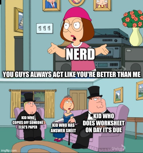 Meg Family Guy Better than me | YOU GUYS ALWAYS ACT LIKE YOU'RE BETTER THAN ME NERD KID WHO HAS ANSWER SHEET KID WHO DOES WORKSHEET ON DAY IT'S DUE KID WHO COPIES OFF SOMEO | image tagged in meg family guy better than me | made w/ Imgflip meme maker