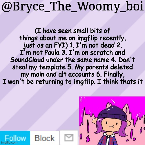 saw bryce on scratch and he told me tell this to you guys | (I have seen small bits of things about me on imgflip recently, just as an FYI) 1. I'm not dead 2. I'm not Paula 3. I'm on scratch and SoundCloud under the same name 4. Don't steal my template 5. My parents deleted my main and alt accounts 6. Finally, I won't be returning to imgflip. I think thats it | image tagged in bryce_the_woomy_boi's new new new announcement template | made w/ Imgflip meme maker