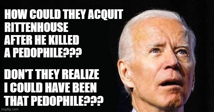 HOW COULD THEY ACQUIT 
RITTENHOUSE 
AFTER HE KILLED 
A PEDOPHILE??? DON'T THEY REALIZE 
I COULD HAVE BEEN 
THAT PEDOPHILE??? | image tagged in biden,rittenhouse | made w/ Imgflip meme maker