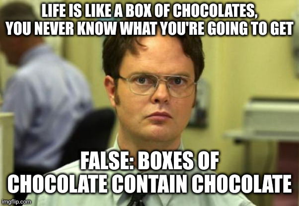 Stupid is repeating as stupid does | LIFE IS LIKE A BOX OF CHOCOLATES, YOU NEVER KNOW WHAT YOU'RE GOING TO GET; FALSE: BOXES OF CHOCOLATE CONTAIN CHOCOLATE | image tagged in memes,dwight schrute | made w/ Imgflip meme maker