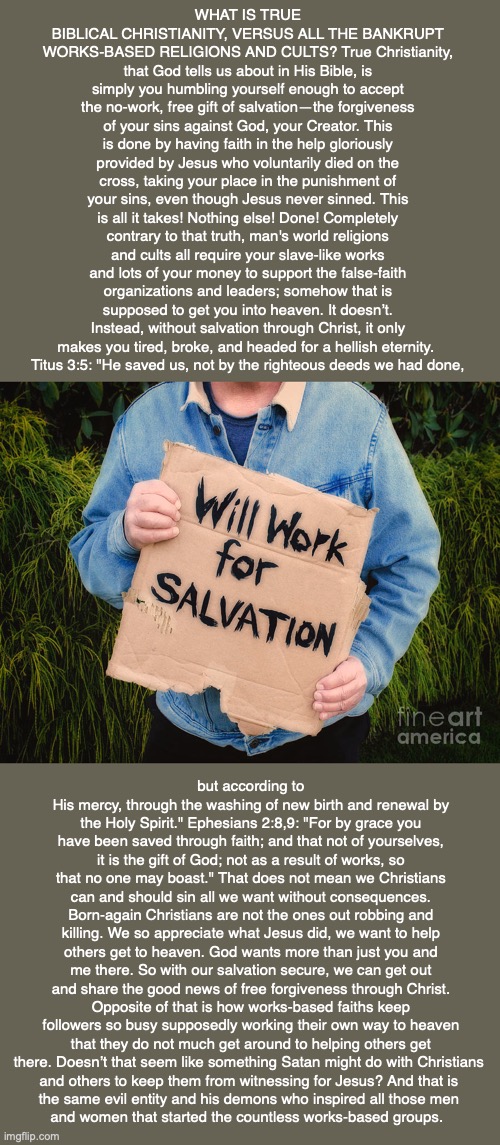 WHAT IS TRUE BIBLICAL CHRISTIANITY, VERSUS ALL THE BANKRUPT WORKS-BASED RELIGIONS AND CULTS? True Christianity, that God tells us about in His Bible, is simply you humbling yourself enough to accept the no-work, free gift of salvation—the forgiveness of your sins against God, your Creator. This is done by having faith in the help gloriously provided by Jesus who voluntarily died on the cross, taking your place in the punishment of your sins, even though Jesus never sinned. This is all it takes! Nothing else! Done! Completely contrary to that truth, man's world religions and cults all require your slave-like works and lots of your money to support the false-faith organizations and leaders; somehow that is supposed to get you into heaven. It doesn’t. Instead, without salvation through Christ, it only makes you tired, broke, and headed for a hellish eternity. 
Titus 3:5: "He saved us, not by the righteous deeds we had done, but according to His mercy, through the washing of new birth and renewal by the Holy Spirit." Ephesians 2:8,9: "For by grace you have been saved through faith; and that not of yourselves, it is the gift of God; not as a result of works, so that no one may boast." That does not mean we Christians can and should sin all we want without consequences. Born-again Christians are not the ones out robbing and killing. We so appreciate what Jesus did, we want to help others get to heaven. God wants more than just you and me there. So with our salvation secure, we can get out and share the good news of free forgiveness through Christ. Opposite of that is how works-based faiths keep followers so busy supposedly working their own way to heaven that they do not much get around to helping others get there. Doesn’t that seem like something Satan might do with Christians 
and others to keep them from witnessing for Jesus? And that is 
the same evil entity and his demons who inspired all those men 
and women that started the countless works-based groups. | image tagged in salvation,god,heaven,hell,eternity,bible | made w/ Imgflip meme maker