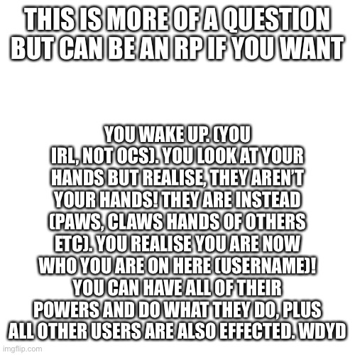 Any qs in comments also | THIS IS MORE OF A QUESTION BUT CAN BE AN RP IF YOU WANT; YOU WAKE UP. (YOU IRL, NOT OCS). YOU LOOK AT YOUR HANDS BUT REALISE, THEY AREN’T YOUR HANDS! THEY ARE INSTEAD (PAWS, CLAWS HANDS OF OTHERS ETC). YOU REALISE YOU ARE NOW WHO YOU ARE ON HERE (USERNAME)! YOU CAN HAVE ALL OF THEIR POWERS AND DO WHAT THEY DO, PLUS ALL OTHER USERS ARE ALSO EFFECTED. WDYD | image tagged in memes,blank transparent square | made w/ Imgflip meme maker