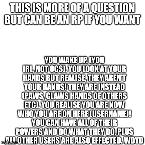 Qs in comments | THIS IS MORE OF A QUESTION BUT CAN BE AN RP IF YOU WANT; YOU WAKE UP. (YOU IRL, NOT OCS). YOU LOOK AT YOUR HANDS BUT REALISE, THEY AREN’T YOUR HANDS! THEY ARE INSTEAD (PAWS, CLAWS HANDS OF OTHERS ETC). YOU REALISE YOU ARE NOW WHO YOU ARE ON HERE (USERNAME)! YOU CAN HAVE ALL OF THEIR POWERS AND DO WHAT THEY DO, PLUS ALL OTHER USERS ARE ALSO EFFECTED. WDYD | image tagged in memes,blank transparent square | made w/ Imgflip meme maker