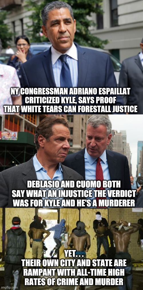 Hypocrites | NY CONGRESSMAN ADRIANO ESPAILLAT CRITICIZED KYLE, SAYS PROOF THAT WHITE TEARS CAN FORESTALL JUSTICE; DEBLASIO AND CUOMO BOTH SAY WHAT AN INJUSTICE THE VERDICT WAS FOR KYLE AND HE'S A MURDERER; YET. . .
THEIR OWN CITY AND STATE ARE RAMPANT WITH ALL-TIME HIGH RATES OF CRIME AND MURDER | image tagged in blm,rittenhouse,kenosha,cuomo,deblasio,liberals | made w/ Imgflip meme maker