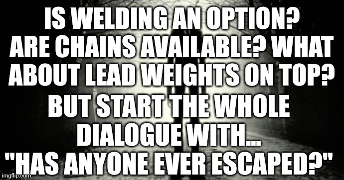 Slender Man | IS WELDING AN OPTION? ARE CHAINS AVAILABLE? WHAT ABOUT LEAD WEIGHTS ON TOP? BUT START THE WHOLE DIALOGUE WITH... "HAS ANYONE EVER ESCAPED?" | image tagged in slender man | made w/ Imgflip meme maker