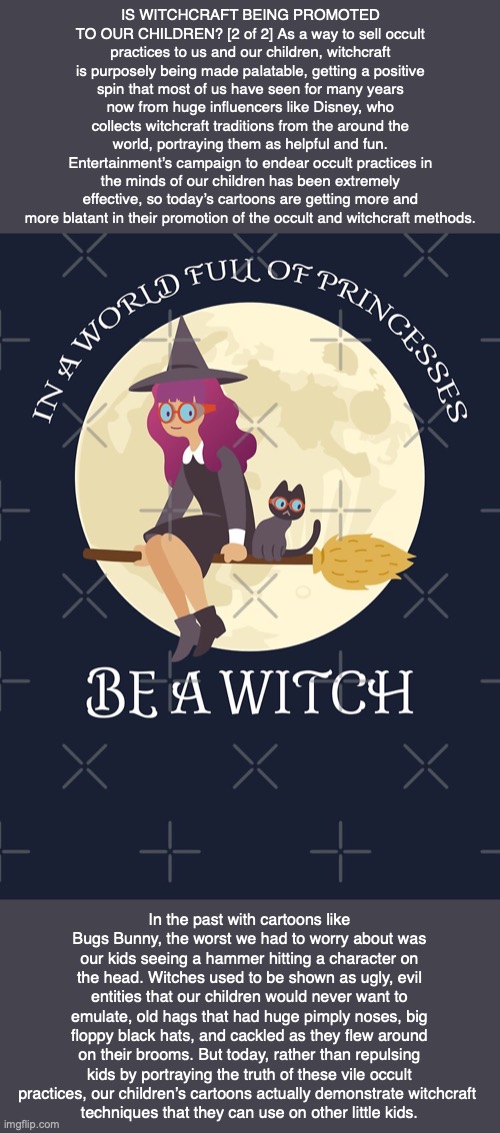 IS WITCHCRAFT BEING PROMOTED TO OUR CHILDREN? [2 of 2] As a way to sell occult practices to us and our children, witchcraft is purposely being made palatable, getting a positive spin that most of us have seen for many years now from huge influencers like Disney, who collects witchcraft traditions from the around the world, portraying them as helpful and fun. Entertainment’s campaign to endear occult practices in the minds of our children has been extremely effective, so today’s cartoons are getting more and more blatant in their promotion of the occult and witchcraft methods. In the past with cartoons like Bugs Bunny, the worst we had to worry about was our kids seeing a hammer hitting a character on the head. Witches used to be shown as ugly, evil entities that our children would never want to emulate, old hags that had huge pimply noses, big floppy black hats, and cackled as they flew around on their brooms. But today, rather than repulsing kids by portraying the truth of these vile occult practices, our children’s cartoons actually demonstrate witchcraft 
techniques that they can use on other little kids. | image tagged in witchcraft,children,harry potter,god,bible,jesus | made w/ Imgflip meme maker