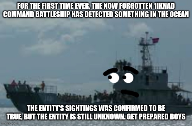 its confirmed boys | FOR THE FIRST TIME EVER, THE NOW FORGOTTEN 1IKNAD COMMAND BATTLESHIP HAS DETECTED SOMETHING IN THE OCEAN; THE ENTITY'S SIGHTINGS WAS CONFIRMED TO BE TRUE, BUT THE ENTITY IS STILL UNKNOWN. GET PREPARED BOYS | image tagged in battleship,1iknad | made w/ Imgflip meme maker