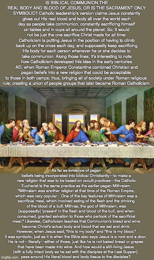 IS BIBLICAL COMMUNION THE REAL BODY AND BLOOD OF JESUS, OR IS THE SACRAMENT ONLY SYMBOLIC? Catholic leadership’s version claims Jesus constantly gives out His real blood and body all over the world each day as people take communion, constantly sacrificing himself on tables and in cups all around the planet. So, it would not be just the one sacrifice Christ made for all time: Catholicism is putting Jesus in the position of having to climb back up on the cross each day, and supposedly keep sacrificing His body for each person whenever he or she decides to take communion. Along those lines, it’s interesting to note how Catholicism developed this idea in the early centuries AD, when Roman Emperor Constantine combined Christian and pagan beliefs into a new religion that could be acceptable 
to those in both camps; thus, bringing all of society under Roman religious 
rule, creating a union of people groups that later became Roman Catholicism. As far as evidence of pagan beliefs being incorporated into biblical Christianity—to make a new religion that was to be based on occult practices—the Catholic Eucharist is the same practice as the earlier pagan Mithraism: "Mithraism was another religion at that time of the Roman Empire, which was very popular... One of the key features of Mithraism was a sacrificial meal, which involved eating of the flesh and the drinking of the blood of a bull. Mithras, the god of Mithraism, was [supposedly] ‘present' in the flesh and blood of the bull, and when consumed, granted salvation to those who partook of the sacrificial meal.” Likewise, Catholicism teaches that Communion’s bread and wine become Christ’s actual body and blood that we eat and drink. However, when Jesus said, "this is my body" and "this is my blood," it was symbolic; just as it is when the Bible also says Jesus is a rock and a door; 
He is not—literally—either of those, just like he is not baked bread or grapes 
that have been made into wine. And how would a still-living Jesus 
(with a fully intact body as he sat with the disciples at the Last Supper), 
pass around His literal blood and body tissue to the disciples? | image tagged in communion,eucharist,wine,god,bible,jesus | made w/ Imgflip meme maker