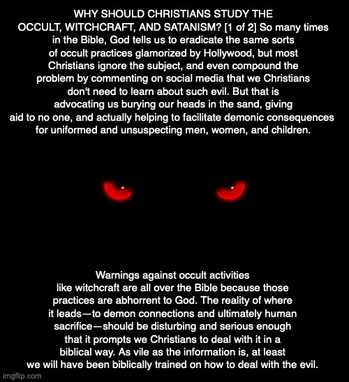 WHY SHOULD CHRISTIANS STUDY THE OCCULT, WITCHCRAFT, AND SATANISM? [1 of 2] So many times in the Bible, God tells us to eradicate the same sorts of occult practices glamorized by Hollywood, but most Christians ignore the subject, and even compound the problem by commenting on social media that we Christians don't need to learn about such evil. But that is advocating us burying our heads in the sand, giving aid to no one, and actually helping to facilitate demonic consequences 
for uniformed and unsuspecting men, women, and children. Warnings against occult activities like witchcraft are all over the Bible because those practices are abhorrent to God. The reality of where it leads—to demon connections and ultimately human sacrifice—should be disturbing and serious enough that it prompts we Christians to deal with it in a biblical way. As vile as the information is, at least we will have been biblically trained on how to deal with the evil. | image tagged in demon,occult,witchcraft,satan,god,bible | made w/ Imgflip meme maker