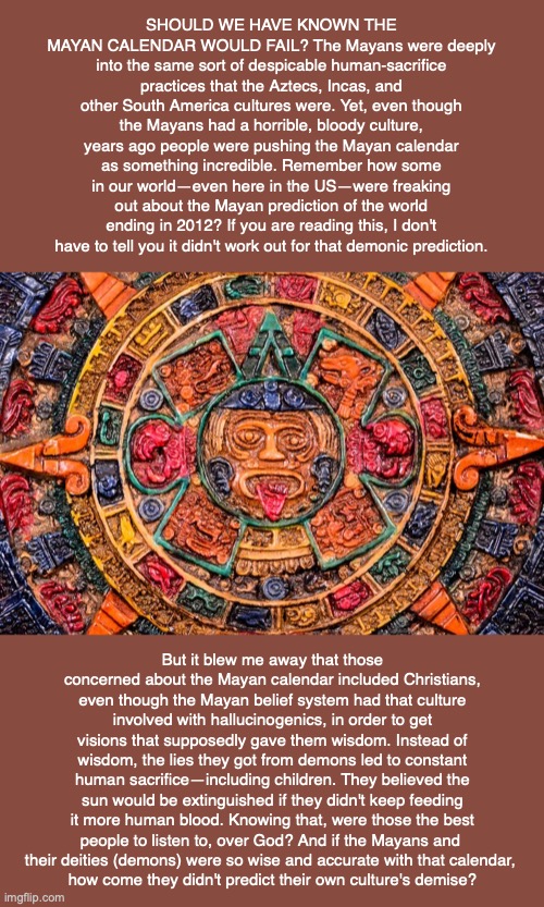 SHOULD WE HAVE KNOWN THE MAYAN CALENDAR WOULD FAIL? The Mayans were deeply into the same sort of despicable human-sacrifice practices that the Aztecs, Incas, and other South America cultures were. Yet, even though the Mayans had a horrible, bloody culture, years ago people were pushing the Mayan calendar as something incredible. Remember how some in our world—even here in the US—were freaking out about the Mayan prediction of the world ending in 2012? If you are reading this, I don't have to tell you it didn't work out for that demonic prediction. But it blew me away that those concerned about the Mayan calendar included Christians, even though the Mayan belief system had that culture involved with hallucinogenics, in order to get visions that supposedly gave them wisdom. Instead of wisdom, the lies they got from demons led to constant human sacrifice—including children. They believed the sun would be extinguished if they didn't keep feeding it more human blood. Knowing that, were those the best people to listen to, over God? And if the Mayans and 
their deities (demons) were so wise and accurate with that calendar, 
how come they didn't predict their own culture's demise? | image tagged in mayan,inca,aztec,god,bible,jesus | made w/ Imgflip meme maker