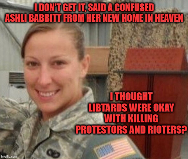 Confused liberals.  OK with killing Ashli Babbitt.  Outraged by Kyle Rittenhouse. | I DON'T GET IT, SAID A CONFUSED ASHLI BABBITT FROM HER NEW HOME IN HEAVEN; I THOUGHT LIBTARDS WERE OKAY WITH KILLING PROTESTORS AND RIOTERS? | image tagged in ashli babbitt,kyle rittenhouse,liberal tears,justice | made w/ Imgflip meme maker