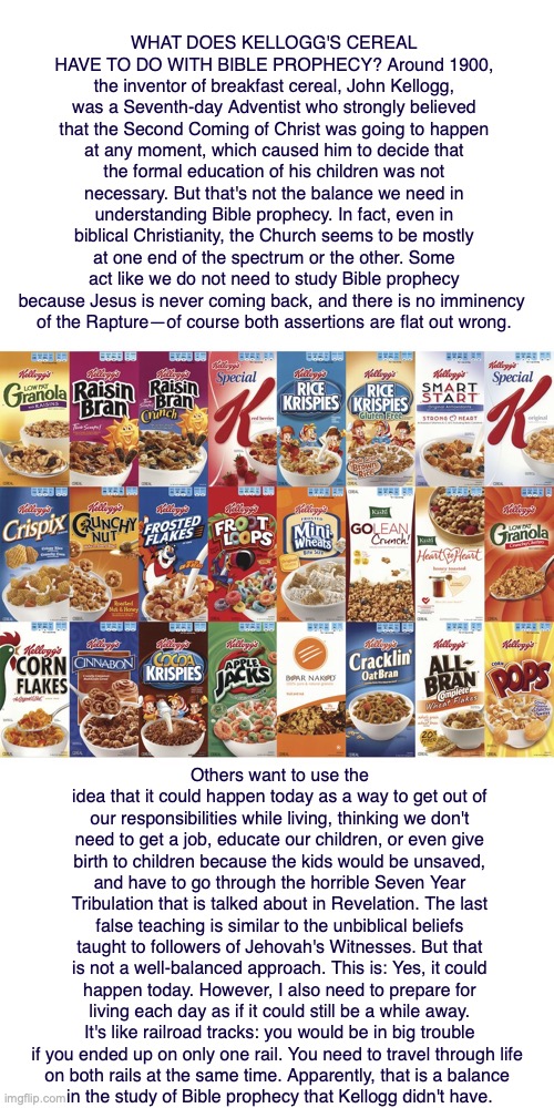 WHAT DOES KELLOGG'S CEREAL HAVE TO DO WITH BIBLE PROPHECY? Around 1900, the inventor of breakfast cereal, John Kellogg, was a Seventh-day Adventist who strongly believed that the Second Coming of Christ was going to happen at any moment, which caused him to decide that the formal education of his children was not necessary. But that's not the balance we need in understanding Bible prophecy. In fact, even in biblical Christianity, the Church seems to be mostly at one end of the spectrum or the other. Some act like we do not need to study Bible prophecy because Jesus is never coming back, and there is no imminency 
of the Rapture—of course both assertions are flat out wrong. Others want to use the idea that it could happen today as a way to get out of our responsibilities while living, thinking we don't need to get a job, educate our children, or even give birth to children because the kids would be unsaved, and have to go through the horrible Seven Year Tribulation that is talked about in Revelation. The last false teaching is similar to the unbiblical beliefs taught to followers of Jehovah's Witnesses. But that is not a well-balanced approach. This is: Yes, it could happen today. However, I also need to prepare for living each day as if it could still be a while away. It's like railroad tracks: you would be in big trouble if you ended up on only one rail. You need to travel through life 
on both rails at the same time. Apparently, that is a balance 
in the study of Bible prophecy that Kellogg didn't have. | image tagged in cereal,bible,jesus,god,adventist | made w/ Imgflip meme maker