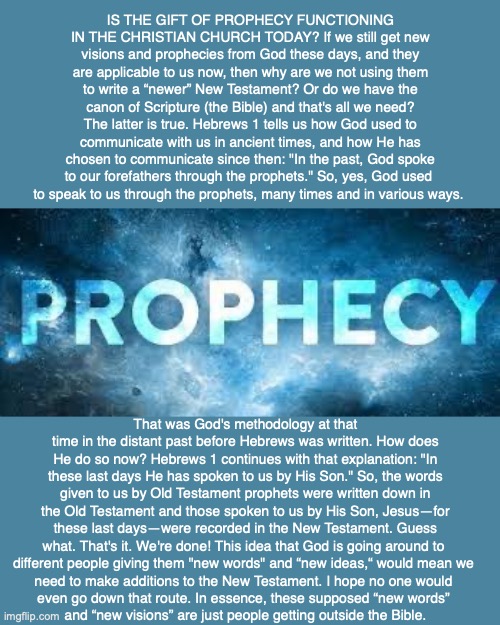 IS THE GIFT OF PROPHECY FUNCTIONING IN THE CHRISTIAN CHURCH TODAY? If we still get new visions and prophecies from God these days, and they are applicable to us now, then why are we not using them to write a “newer” New Testament? Or do we have the canon of Scripture (the Bible) and that's all we need? The latter is true. Hebrews 1 tells us how God used to communicate with us in ancient times, and how He has chosen to communicate since then: "In the past, God spoke to our forefathers through the prophets." So, yes, God used 
to speak to us through the prophets, many times and in various ways. That was God's methodology at that time in the distant past before Hebrews was written. How does He do so now? Hebrews 1 continues with that explanation: "In these last days He has spoken to us by His Son." So, the words given to us by Old Testament prophets were written down in the Old Testament and those spoken to us by His Son, Jesus—for these last days—were recorded in the New Testament. Guess what. That's it. We're done! This idea that God is going around to 
different people giving them "new words" and “new ideas,“ would mean we 
need to make additions to the New Testament. I hope no one would 
even go down that route. In essence, these supposed “new words” 
and “new visions” are just people getting outside the Bible. | image tagged in bible,prophecy,god,christian,future | made w/ Imgflip meme maker