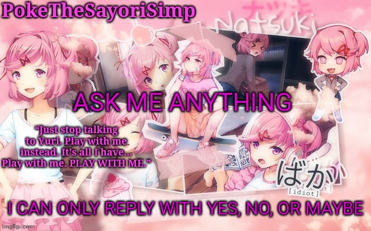 Natsuki temp thx sayori | ASK ME ANYTHING; I CAN ONLY REPLY WITH YES, NO, OR MAYBE | image tagged in natsuki temp thx sayori | made w/ Imgflip meme maker