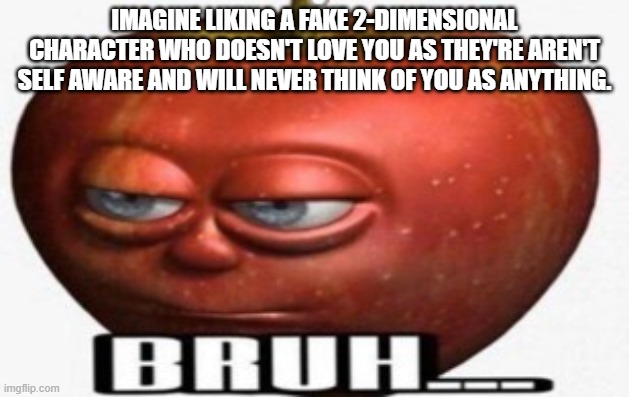 Bruh | IMAGINE LIKING A FAKE 2-DIMENSIONAL CHARACTER WHO DOESN'T LOVE YOU AS THEY'RE AREN'T SELF AWARE AND WILL NEVER THINK OF YOU AS ANYTHING. | image tagged in bruh | made w/ Imgflip meme maker