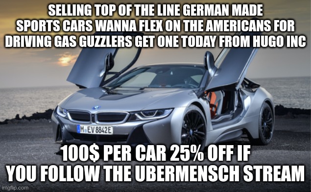 https://imgflip.com/m/Ubermenschen they are also good for getaways ;) | SELLING TOP OF THE LINE GERMAN MADE SPORTS CARS WANNA FLEX ON THE AMERICANS FOR DRIVING GAS GUZZLERS GET ONE TODAY FROM HUGO INC; 100$ PER CAR 25% OFF IF YOU FOLLOW THE UBERMENSCH STREAM | made w/ Imgflip meme maker